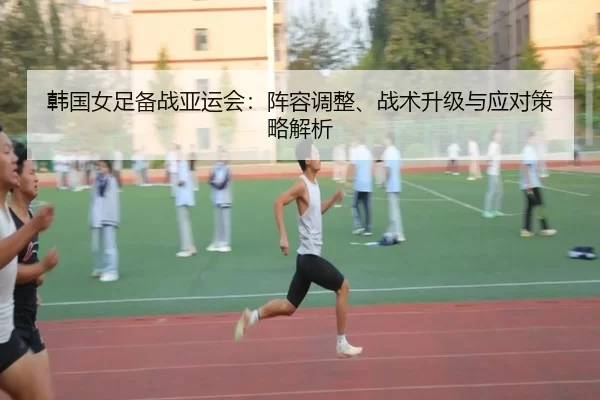 韩国女足备战亚运会：阵容调整、战术升级与应对策略解析